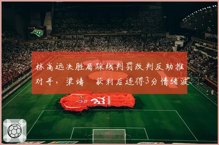 林高远决胜局踩线判罚改判反助推对手，梁靖崑获利后连得3分情绪波动悬案__br_