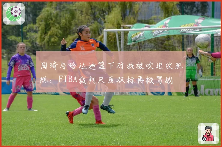 周琦与哈达迪篮下对抗被吹进攻犯规,FIBA裁判尺度双标再掀骂战