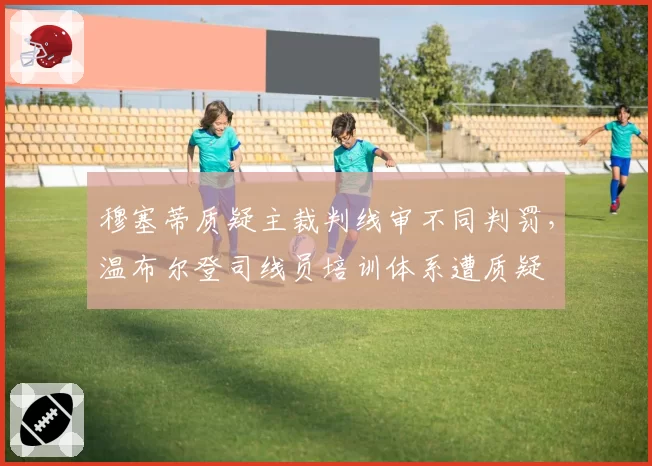 穆塞蒂质疑主裁判线审不同判罚，温布尔登司线员培训体系遭质疑