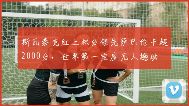 斯瓦泰克红土积分领先萨巴伦卡超2000分,世界第一宝座无人撼动