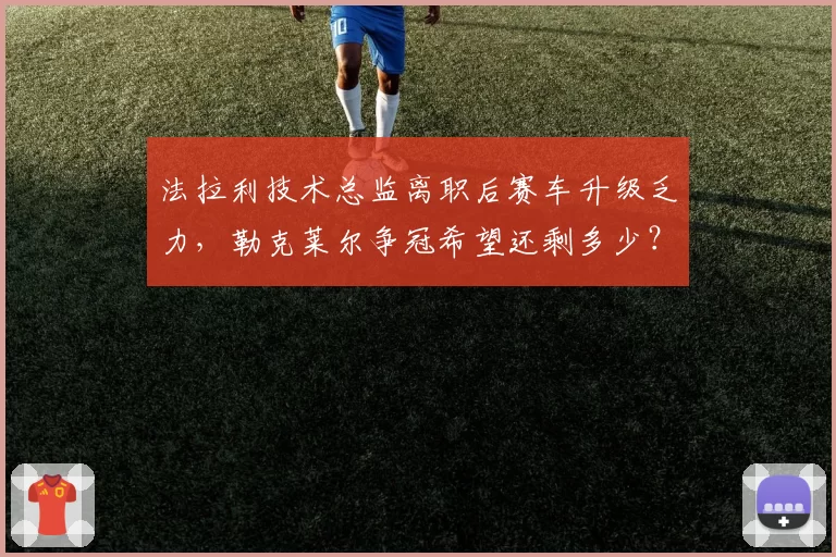 法拉利技术总监离职后赛车升级乏力，勒克莱尔争冠希望还剩多少？