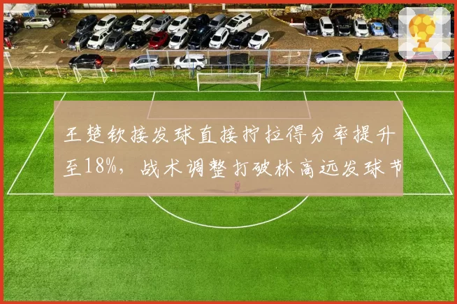 王楚钦接发球直接拧拉得分率提升至18%，战术调整打破林高远发球节奏