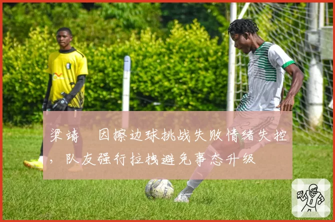 梁靖崑因擦边球挑战失败情绪失控，队友强行拉拽避免事态升级