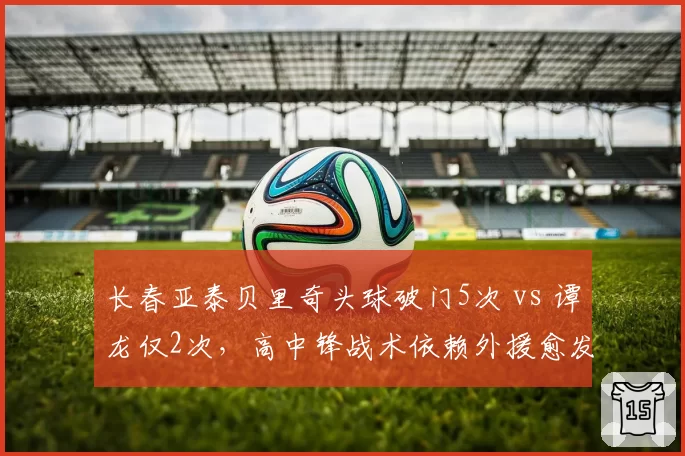长春亚泰贝里奇头球破门5次 vs 谭龙仅2次，高中锋战术依赖外援愈发明显