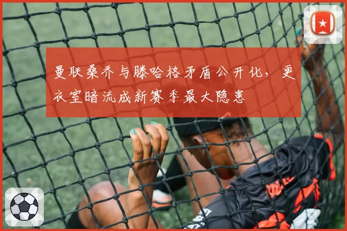 曼联桑乔与滕哈格矛盾公开化，更衣室暗流成新赛季最大隐患
