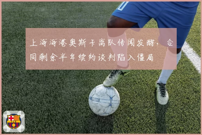 上海海港奥斯卡离队传闻发酵,合同剩余半年续约谈判陷入僵局