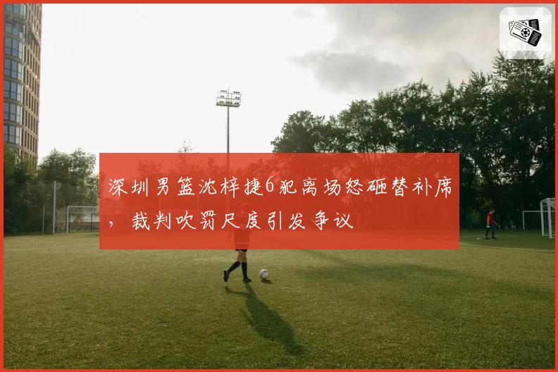 深圳男篮沈梓捷6犯离场怒砸替补席，裁判吹罚尺度引发争议
