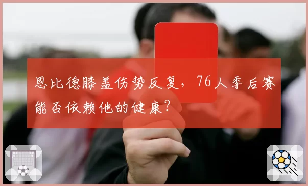 恩比德膝盖伤势反复，76人季后赛能否依赖他的健康？