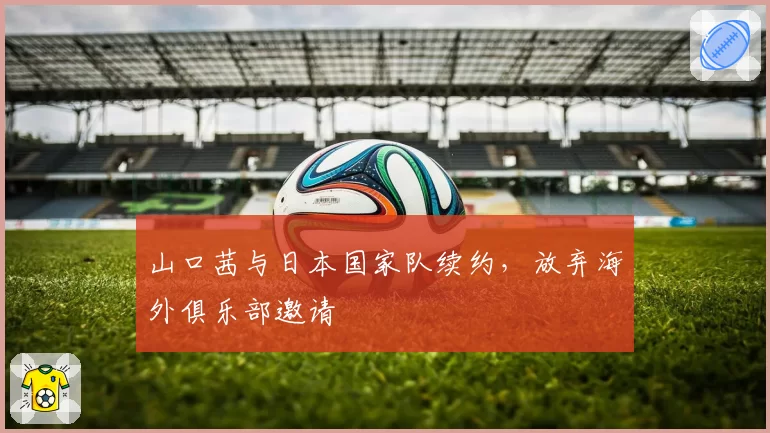 山口茜与日本国家队续约，放弃海外俱乐部邀请