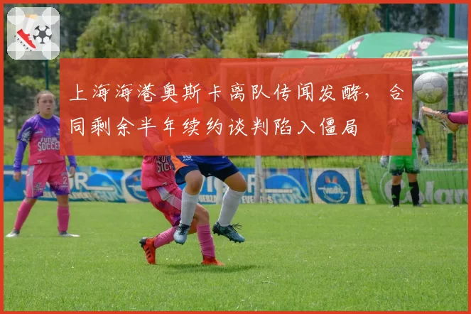 上海海港奥斯卡离队传闻发酵,合同剩余半年续约谈判陷入僵局