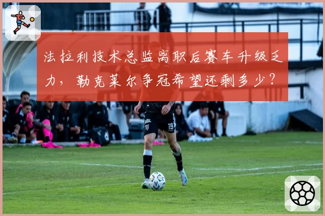 法拉利技术总监离职后赛车升级乏力，勒克莱尔争冠希望还剩多少？
