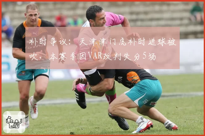 补时争议:天津津门虎补时进球被吹,本赛季因VAR改判失分5场