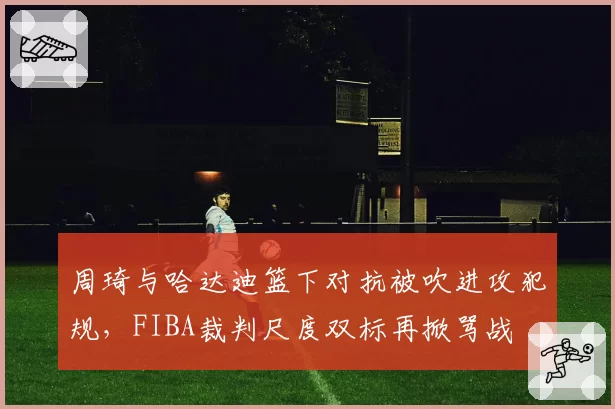 周琦与哈达迪篮下对抗被吹进攻犯规,FIBA裁判尺度双标再掀骂战