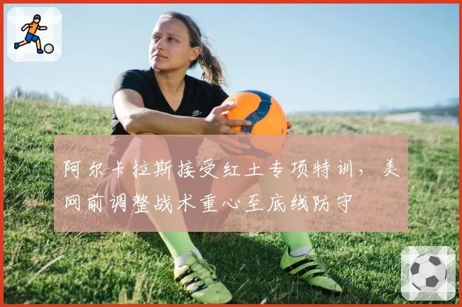 阿尔卡拉斯接受红土专项特训，美网前调整战术重心至底线防守