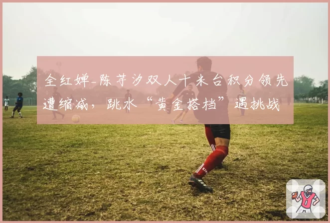 全红婵_陈芋汐双人十米台积分领先遭缩减,跳水“黄金搭档”遇挑战?