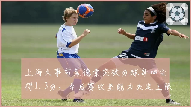 上海久事布莱德索突破分球每回合得1.3分,季后赛攻坚能力决定上限