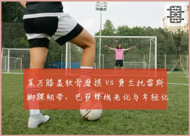 莱万膝盖软骨磨损 vs 费兰托雷斯脚踝韧带,巴萨锋线老化与年轻化恢复策略对比