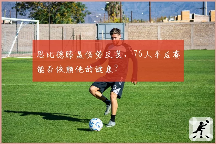 恩比德膝盖伤势反复,76人季后赛能否依赖他的健康?