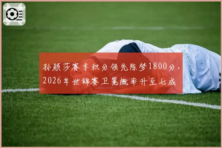 孙颖莎赛季积分领先陈梦1800分，2026年世锦赛卫冕概率升至七成