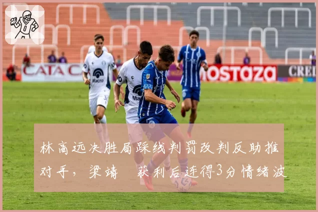 林高远决胜局踩线判罚改判反助推对手，梁靖崑获利后连得3分情绪波动悬案__br_