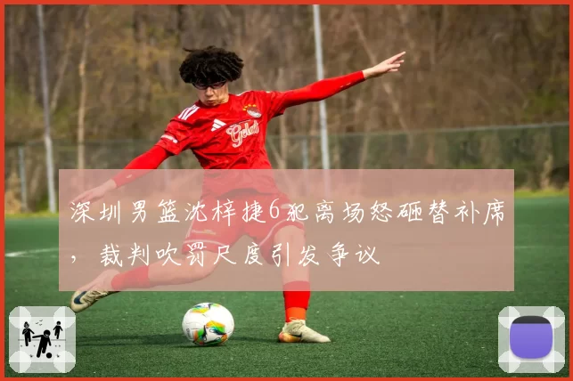 深圳男篮沈梓捷6犯离场怒砸替补席，裁判吹罚尺度引发争议
