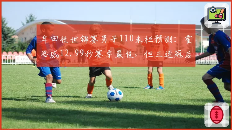 年田径世锦赛男子110米栏预测：霍洛威12.99秒赛季最佳，但三连冠后体能存疑