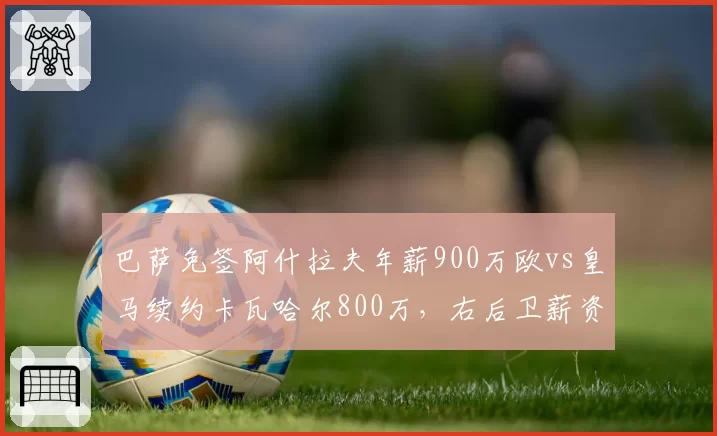 巴萨免签阿什拉夫年薪900万欧vs皇马续约卡瓦哈尔800万，右后卫薪资策略分化