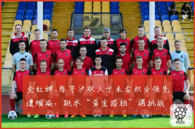 全红婵_陈芋汐双人十米台积分领先遭缩减,跳水“黄金搭档”遇挑战?