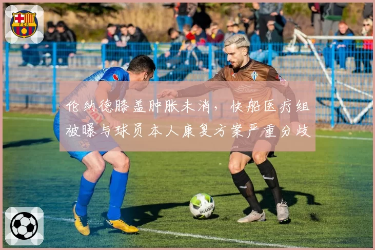 伦纳德膝盖肿胀未消,快船医疗组被曝与球员本人康复方案严重分歧
