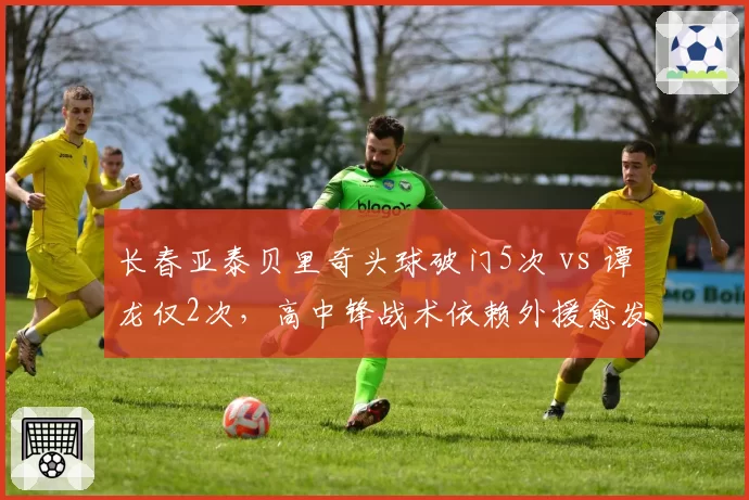 长春亚泰贝里奇头球破门5次 vs 谭龙仅2次，高中锋战术依赖外援愈发明显