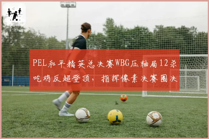 PEL和平精英总决赛WBG压轴局12杀吃鸡反超登顶，指挥像素决赛圈决策封神？