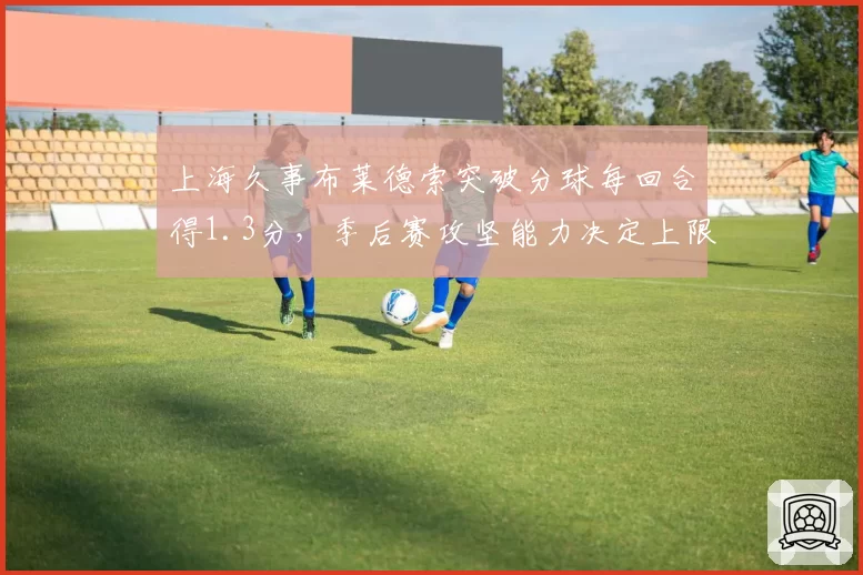 上海久事布莱德索突破分球每回合得1.3分,季后赛攻坚能力决定上限