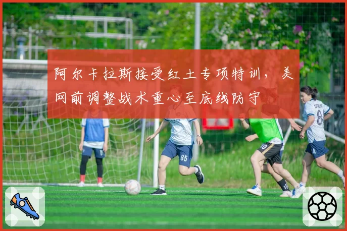阿尔卡拉斯接受红土专项特训，美网前调整战术重心至底线防守