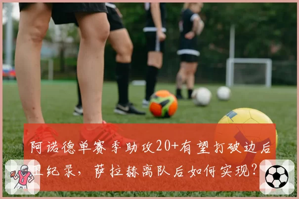 阿诺德单赛季助攻20+有望打破边后卫纪录,萨拉赫离队后如何实现?