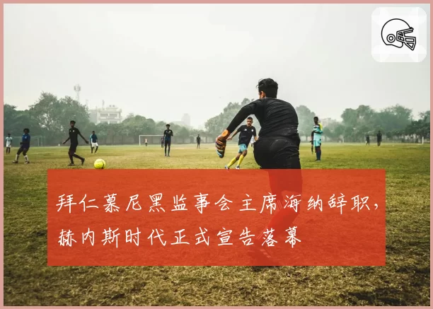 拜仁慕尼黑监事会主席海纳辞职，赫内斯时代正式宣告落幕