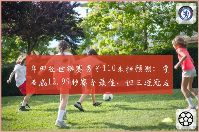 年田径世锦赛男子110米栏预测:霍洛威12.99秒赛季最佳,但三连冠后体能存疑