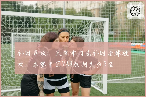 补时争议：天津津门虎补时进球被吹，本赛季因VAR改判失分5场