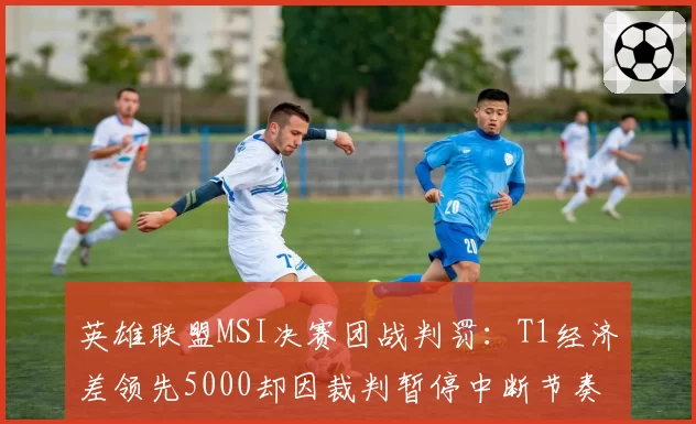 英雄联盟MSI决赛团战判罚：T1经济差领先5000却因裁判暂停中断节奏对比JDG